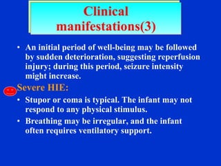 An initial period of well-being may be followed by sudden deterioration, suggesting reperfusion injury; during this period, seizure intensity might increase. Severe HIE: Stupor or coma is typical. The infant may not respond to any physical stimulus.  Breathing may be irregular, and the infant often requires ventilatory support. Clinical manifestations(3) 