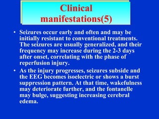 Seizures occur early and often and may be  initially resistant to conventional treatments. The seizures are usually generalized, and their frequency may increase during the 2-3 days after onset, correlating with the phase of reperfusion injury.  As the injury progresses, seizures subside and the EEG becomes isoelectric or shows a burst suppression pattern. At that time, wakefulness may deteriorate further, and the fontanelle may bulge, suggesting increasing cerebral edema. Clinical manifestations(5) 