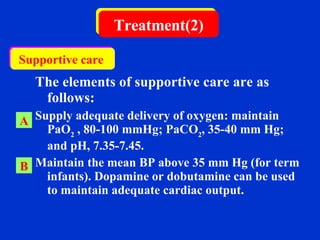   The elements of supportive care are as follows:   Supply adequate delivery of oxygen: maintain  PaO 2  , 80-100 mmHg; PaCO 2 , 35-40 mm Hg; and pH, 7.35-7.45. Maintain the mean BP above 35 mm Hg (for term infants).  Dopamine or dobutamine can be used to maintain adequate cardiac output.  Treatment(2) A B Supportive care  