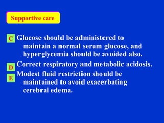   Glucose should be administered to maintain a normal serum glucose, and  hyperglycemia should be avoided also. Correct respiratory and metabolic acidosis.  Modest fluid restriction should be maintained to avoid exacerbating cerebral edema. C D E Supportive care  
