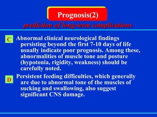   Abnormal clinical neurological findings persisting beyond the first 7-10 days of life usually indicate poor prognosis. Among these, abnormalities of muscle tone and posture (hypotonia, rigidity, weakness) should be carefully noted. Persistent feeding difficulties, which generally are due to abnormal tone of the muscles of sucking and swallowing, also suggest significant CNS damage. Prognosis(2) C D prediction of long-term complications 