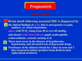   Brain death following neonatal HIE is diagnosed by  the clinical findings of  coma  that is unresponsive to pain, auditory, or visual stimulation; apnea  with PCO 2  rising from 40 to over 60 mmHg; and absent  brain stem reflexes : pupil, oculocephalic, oculovestibular, corneal, sucking et al. These must occur in the absence of hypothermia, hypotension, and elevated levels of depressant drugs. Persistence of the clinical criteria for 2 days in term and 3 days in preterm infants predicts brain death in most asphyxiated newborns. Prognosis(4) A B C Brain death 