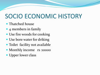 SOCIO ECONOMIC HISTORY
 Thatched house
 4 members in family
 Use fire woods for cooking
 Use bore water for driking
 Toilet facility not available
 Monthly income rs :10000
 Upper lower class
 
