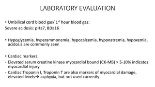 LABORATORY EVALUATION
• Umbilical cord blood gas/ 1st hour blood gas:
Severe acidosis: pH≤7, BD≥16
• Hypoglycemia, hyperammonemia, hypocalcemia, hyponatremia, hypoxemia,
acidosis are commonly seen
• Cardiac markers:
- Elevated serum creatine kinase myocardial bound (CK-MB) > 5-10% indicates
myocardial injury
- Cardiac Troponin I, Troponin T are also markers of myocardial damage,
elevated levels asphyxia, but not used currently
 