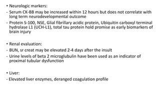 • Neurologic markers:
- Serum CK-BB may be increased within 12 hours but does not correlate with
long term neurodevelopmental outcome
- Protein S-100, NSE, Glial fibrillary acidic protein, Ubiquitin carboxyl terminal
hydrolase L1 (UCH-L1), total tau protein hold promise as early biomarkers of
brain injury
• Renal evaluation:
- BUN, sr creat may be elevated 2-4 days after the insult
- Urine levels of beta 2 microglubulin have been used as an indicator of
proximal tubular dysfunction
• Liver:
- Elevated liver enzymes, deranged coagulation profile
 
