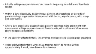 • Initially, voltage suppression and decrease in frequency into delta and low theta
ranges
• Within 1 day, excessively discontinuous pattern, characterized by periods of
greater voltage suppression interspersed with bursts, asynchronous, with sharp
and slow waves
• After a day, excessively discontinuous pattern becomes more prominent with
more severe voltage suppression and fewer bursts, with spikes and slow waves
(burst-suppression pattern)
• In the severely affected infant, this evolves into isoelectric tracing: poor prognosis
• Those asphyxiated infants whose EEG tracings revert to normal within
approximately 1 week, have favorable outcomes
 