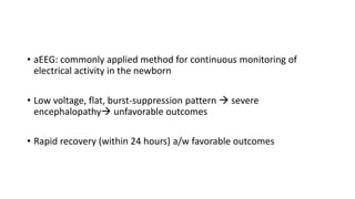 • aEEG: commonly applied method for continuous monitoring of
electrical activity in the newborn
• Low voltage, flat, burst-suppression pattern  severe
encephalopathy unfavorable outcomes
• Rapid recovery (within 24 hours) a/w favorable outcomes
 