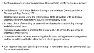 • Continuous monitoring of conventional EEG: useful in identifying seizure activity
• Guidelines on continuous EEG monitoring in the newborn (American Clinical
Neurophysiology Society, 2011)
- Electrodes be placed using the International 10 to 20 system with additional
electrocardiogram, respiratory, eye, electromyography leads
- At least 1 hour of recording be assessed to adequately assess cycling through
wakefulness and sleep
- High risk newborns be monitored for atleast 24 hrs to screen the presence of
electrographic seizures
- In newborns with seizures, monitoring should occur during seizure management
and for an additional 24 hrs after the last electrographic seizure
• AAP recommendation: centres performing TH have either aEEG or conventional EEG
for seizure identification
 