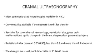CRANIAL ULTRASONOGRAPHY
• Most commonly used neuroimaging modality in NICU
• Only modality available if the neonate is unfit for transfer
• Sensitive for parenchymal hemorrhage, ventricular size, gross brain
malformations, cystic changes in the brain, deep nuclear gray matter injury
• Resistivity index (normal: 0.65-0.90), less than 0.5 and more than 0.9 abnormal
• The changes are usually not detectable in 1st 24-48 hours
 