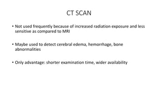 CT SCAN
• Not used frequently because of increased radiation exposure and less
sensitive as compared to MRI
• Maybe used to detect cerebral edema, hemorrhage, bone
abnormalities
• Only advantage: shorter examination time, wider availability
 