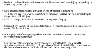 • DWI can underestimate and overestimate the severity of brain injury depending on
the timing of the study
• Early DWI scans: restricted diffusion in the affected brain regions
• 7-10 days of age: pseudonormalization of diffusion, so DWI can be normal despite
the presence of HI injury
• After 7-10 days, diffusion increased in the regions of injury
• Susceptibility-weighted imaging: detection of hemorrhage, including those within
areas of ischemic injury
• MR angiography/venography: when there is suspicion of vascular anomalies,
thrombo embolic diseases
• Proton magnetic resonance spectroscopy: Elevated lactate, decreased N
acetylaspartate and alterations of the ratios of these 2 metabolites in relation to
choline and creatine can indicate HIE and help determine prognosis
 
