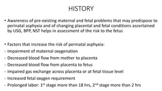 HISTORY
• Awareness of pre-existing maternal and fetal problems that may predispose to
perinatal asphyxia and of changing placental and fetal conditions ascertained
by USG, BPP, NST helps in assessment of the risk to the fetus
• Factors that increase the risk of perinatal asphyxia:
- Impairment of maternal oxygenation
- Decreased blood flow from mother to placenta
- Decreased blood flow from placenta to fetus
- Impaired gas exchange across placenta or at fetal tissue level
- Increased fetal oxygen requirement
- Prolonged labor: 1st stage more than 18 hrs, 2nd stage more than 2 hrs
 
