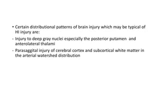 • Certain distributional patterns of brain injury which may be typical of
HI injury are:
- Injury to deep gray nuclei especially the posterior putamen and
anterolateral thalami
- Parasaggital injury of cerebral cortex and subcortical white matter in
the arterial watershed distribution
 