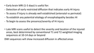 • Early brain MRI (1-5 days) is useful for:
- Detection of early restricted diffusion that indicates early HI injury
- To assess if injury is already well established (antenatal vs perinatal)
- To establish any potential etiology of encephalopathy besides HI
- To begin to assess the presence/severity of Hi injury
• Late MRI scans useful to detect the severity and location of the injured
areas, best determined by conventional T1 and T2 weighted imaging
sequences at 10-14 days or beyond
DWI sequences will show increased diffusion in affected areas
 