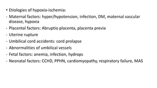 • Etiologies of hypoxia-ischemia:
- Maternal factors: hyper/hypotension, infection, DM, maternal vascular
disease, hypoxia
- Placental factors: Abruptio placenta, placenta previa
- Uterine rupture
- Umbilical cord accidents: cord prolapse
- Abnormalities of umbilical vessels
- Fetal factors: anemia, infection, hydrops
- Neonatal factors: CCHD, PPHN, cardiomyopathy, respiratory failure, MAS
 
