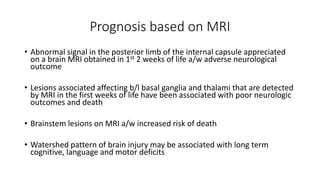 Prognosis based on MRI
• Abnormal signal in the posterior limb of the internal capsule appreciated
on a brain MRI obtained in 1st 2 weeks of life a/w adverse neurological
outcome
• Lesions associated affecting b/l basal ganglia and thalami that are detected
by MRI in the first weeks of life have been associated with poor neurologic
outcomes and death
• Brainstem lesions on MRI a/w increased risk of death
• Watershed pattern of brain injury may be associated with long term
cognitive, language and motor deficits
 