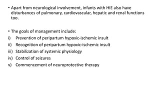 • Apart from neurological involvement, infants with HIE also have
disturbances of pulmonary, cardiovascular, hepatic and renal functions
too.
• The goals of management include:
i) Prevention of peripartum hypoxic-ischemic insult
ii) Recognition of peripartum hypoxic-ischemic insult
iii) Stabilization of systemic physiology
iv) Control of seizures
v) Commencement of neuroprotective therapy
 