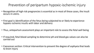 Prevention of peripartum hypoxic-ischemic injury
• Recognition of high risk pregnancies is essential as in most of these cases, the insult
occurs in-utero.
• First goal is identification of the fetus being subjected to or likely to experience
hypoxic-ischemic insults with labor and delivery
• Thus, antepartum assessment plays an important role to assess the fetal well being
• If required, fetal blood sampling to determine pH and blood gas values can also be
carried out
• Caesarean section: Critical intervention to prevent the degree of asphyxia that leads
to brain injury
 