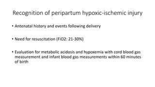 Recognition of peripartum hypoxic-ischemic injury
• Antenatal history and events following delivery
• Need for resuscitation (FiO2: 21-30%)
• Evaluation for metabolic acidosis and hypoxemia with cord blood gas
measurement and infant blood gas measurements within 60 minutes
of birth
 