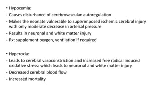 • Hypoxemia:
- Causes disturbance of cerebrovascular autoregulation
- Makes the neonate vulnerable to superimposed ischemic cerebral injury
with only moderate decrease in arterial pressure
- Results in neuronal and white matter injury
- Rx: supplement oxygen, ventilation if required
• Hyperoxia:
- Leads to cerebral vasoconstriction and increased free radical induced
oxidative stress: which leads to neuronal and white matter injury
- Decreased cerebral blood flow
- Increased mortality
 