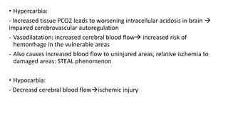 • Hypercarbia:
- Increased tissue PCO2 leads to worsening intracellular acidosis in brain 
impaired cerebrovascular autoregulation
- Vasodilatation: increased cerebral blood flow increased risk of
hemorrhage in the vulnerable areas
- Also causes increased blood flow to uninjured areas, relative ischemia to
damaged areas: STEAL phenomenon
• Hypocarbia:
- Decreasd cerebral blood flowischemic injury
 