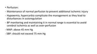 • Perfusion:
- Maintenance of normal perfusion to prevent additional ischemic injury
- Hypoxemia, hypercarbia complicate the management as they lead to
disturbances in autoregulation
- BP monitoring and maintaining it in normal range is essential to avoid
cerebral ischemia as well as over-perfusion
- MAP: above 45 mm Hg
- SBP: should not exceed 75 mm Hg
 