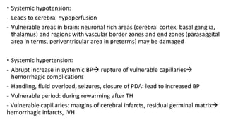 • Systemic hypotension:
- Leads to cerebral hypoperfusion
- Vulnerable areas in brain: neuronal rich areas (cerebral cortex, basal ganglia,
thalamus) and regions with vascular border zones and end zones (parasaggital
area in terms, periventricular area in preterms) may be damaged
• Systemic hypertension:
- Abrupt increase in systemic BP rupture of vulnerable capillaries
hemorrhagic complications
- Handling, fluid overload, seizures, closure of PDA: lead to increased BP
- Vulnerable period: during rewarming after TH
- Vulnerable capillaries: margins of cerebral infarcts, residual germinal matrix
hemorrhagic infarcts, IVH
 