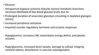 • Glucose:
- Intrapartum hypoxia-ischemia disturbs normal metabolic transition,
increases likelihood of low blood glucose levels due to:
• Prolonged duration of anaerobic glycolysis (resulting in depleted glycogen
stores),
• Increased peripheral utilization
• Impaired counter regulatory hormone and enzyme responses
- Hypoglycemia: increases CBF, exacerbates energy deficit, preciptates
seizures
- Hyperglycemia: increased brain lactate, damage to cellular integrity,
cerebral edema, disturbance in vascular autoregulation
 