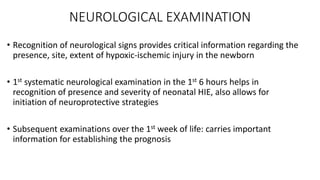 NEUROLOGICAL EXAMINATION
• Recognition of neurological signs provides critical information regarding the
presence, site, extent of hypoxic-ischemic injury in the newborn
• 1st systematic neurological examination in the 1st 6 hours helps in
recognition of presence and severity of neonatal HIE, also allows for
initiation of neuroprotective strategies
• Subsequent examinations over the 1st week of life: carries important
information for establishing the prognosis
 
