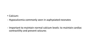 • Calcium:
- Hypocalcemia commonly seen in asphyxiated neonates
- Important to maintain normal calcium levels: to maintain cardiac
contractility and prevent seizures
 
