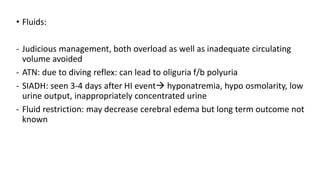 • Fluids:
- Judicious management, both overload as well as inadequate circulating
volume avoided
- ATN: due to diving reflex: can lead to oliguria f/b polyuria
- SIADH: seen 3-4 days after HI event hyponatremia, hypo osmolarity, low
urine output, inappropriately concentrated urine
- Fluid restriction: may decrease cerebral edema but long term outcome not
known
 