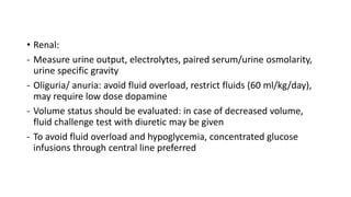 • Renal:
- Measure urine output, electrolytes, paired serum/urine osmolarity,
urine specific gravity
- Oliguria/ anuria: avoid fluid overload, restrict fluids (60 ml/kg/day),
may require low dose dopamine
- Volume status should be evaluated: in case of decreased volume,
fluid challenge test with diuretic may be given
- To avoid fluid overload and hypoglycemia, concentrated glucose
infusions through central line preferred
 