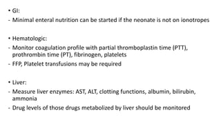 • GI:
- Minimal enteral nutrition can be started if the neonate is not on ionotropes
• Hematologic:
- Monitor coagulation profile with partial thromboplastin time (PTT),
prothrombin time (PT), fibrinogen, platelets
- FFP, Platelet transfusions may be required
• Liver:
- Measure liver enzymes: AST, ALT, clotting functions, albumin, bilirubin,
ammonia
- Drug levels of those drugs metabolized by liver should be monitored
 