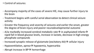 • Control of seizures:
- Accompany majority of the cases of severe HIE, may cause further injury to
the brain
- Treatment begins with careful serial observation to detect clinical seizure
activity
- Greater the frequency and severity of seizures and earlier the onset, greater
the degree of brain injury and poorer neurodevelopmental outcome
- A/w markedly increased cerebral metabolic rate in asphyxiated infants
rapid fall in blood glucose levels, increase in lactate, decrease in high energy
phosphate compounds
- Increased synaptic release of glutamate (excitatory AA) cellular injury
- Hypoventilation, apnea hypoxemia, hypercarbia
- Abrupt increase in BP hemorrhage
 