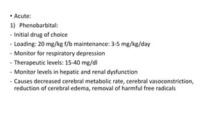 • Acute:
1) Phenobarbital:
- Initial drug of choice
- Loading: 20 mg/kg f/b maintenance: 3-5 mg/kg/day
- Monitor for respiratory depression
- Therapeutic levels: 15-40 mg/dl
- Monitor levels in hepatic and renal dysfunction
- Causes decreased cerebral metabolic rate, cerebral vasoconstriction,
reduction of cerebral edema, removal of harmful free radicals
 