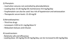 2) Phenytoin:
- Used when seizures not controlled by phenobarbitone
- Loading dose 15-20 mg/kg f/b maintenance 4-8 mg/kg/day
- Fosphenytoin can also be used: less risk of hypotension and extravasation
- Therapeutic serum levels: 15-20 mg/dl
3) Benzodiazepines:
- Third line drugs
- Lorazepam: 0.05 to 0.1 mg/kg/dose IV
- Midazolam boluses and infusion
4) Levetiracetam:
- Relatively safe and efficacious
- Loading dose: 20 mg/kg f/b 20 mg/kg/day, can be increased to 60 mg/kg/day
 