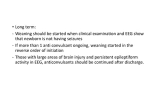 • Long term:
- Weaning should be started when clinical examination and EEG show
that newborn is not having seizures
- If more than 1 anti convulsant ongoing, weaning started in the
reverse order of initiation
- Those with large areas of brain injury and persistent epileptiform
activity in EEG, anticonvulsants should be continued after discharge.
 