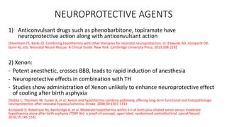NEUROPROTECTIVE AGENTS
1) Anticonvulsant drugs such as phenobarbitone, topiramate have
neuroprotective action along with anticonvulsant action
[Silverstein FS, Barks JD. Combining hypothermia with other therapies for neonatal neuroprotection. In: Edwards AD, Azzopardi DV,
Gunn AJ, eds. Neonatal Neural Rescue: A Clinical Guide. New York: Cambridge University Press; 2013:208-218]
2) Xenon:
- Potent anesthetic, crosses BBB, leads to rapid induction of anesthesia
- Neuroprotective effects in combination with TH
- Studies show administration of Xenon unlikely to enhance neuroprotective effect
of cooling after birth asphyxia
[Hobbs C, Thoresen M, Tucker A, et al. Xenon and hypothermia combine additively, offering long-term functional and histopathologic
neuroprotection after neonatal hypoxia/ischemia. Stroke. 2008;39:1307-1313
Azzopardi D, Robertson NJ, Bainbridge A, et al. Moderate hypothermia within 6 h of birth plus inhaled xenon versus moderate
hypothermia alone after birth asphyxia (TOBY-Xe): a proof-of-concept, open-label, randomised controlled trial. Lancet Neurol.
2016;15:145-153]
 