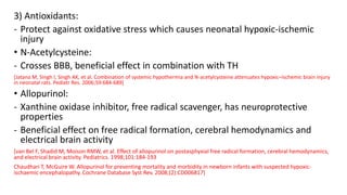 3) Antioxidants:
- Protect against oxidative stress which causes neonatal hypoxic-ischemic
injury
• N-Acetylcysteine:
- Crosses BBB, beneficial effect in combination with TH
[Jatana M, Singh I, Singh AK, et al. Combination of systemic hypothermia and N-acetylcysteine attenuates hypoxic–ischemic brain injury
in neonatal rats. Pediatr Res. 2006;59:684-689]
• Allopurinol:
- Xanthine oxidase inhibitor, free radical scavenger, has neuroprotective
properties
- Beneficial effect on free radical formation, cerebral hemodynamics and
electrical brain activity
[van Bel F, Shadid M, Moison RMW, et al. Effect of allopurinol on postasphyxial free radical formation, cerebral hemodynamics,
and electrical brain activity. Pediatrics. 1998;101:184-193
Chaudhari T, McGuire W. Allopurinol for preventing mortality and morbidity in newborn infants with suspected hypoxic-
ischaemic encephalopathy. Cochrane Database Syst Rev. 2008;(2):CD006817]
 