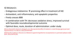 4) Melatonin:
- Endogenous indolamine  promising effect in treatment of HIE
- Antioxidant, anti-inflammatory, anti-apoptotic properties
- Freely crosses BBB
- In combination with TH: decreases oxidative stress, improved survival
with favorable neurodevelopmental outcome
- Optimal dose, route, duration of administration: under study
[Alonso-Alconada D, Alvarez A, Arteaga O, et al. Neuroprotective effect of melatonin: a novel therapy against perinatal
hypoxiaischemia. Int J Mol Sci. 2013;14:9379-9395
Robertson NJ, Faulkner S, Fleiss B, et al. Melatonin augments hypothermic neuroprotection in a perinatal asphyxia model.
Brain. 2013;136:90-105]
 