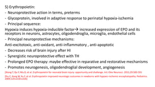 5) Erythropoietin:
- Neuroprotective action in terms, preterms
- Glycoprotein, involved in adaptive response to perinatal hypoxia-ischemia
- Principal sequence:
Hypoxia induces hypoxia-inducible factor increased expression of EPO and its
receptors in neurons, astrocytes, oligodendroglia, microglia, endothelial cells
- Principal neuroprotective mechanisms:
Anti-excitotoxic, anti-oxidant, anti-inflammatory , anti-apoptotic
- Decreases risk of brain injury after HI
- Synergistic neuroprotective effect with TH
- Prolonged EPO therapy: maybe effective in reparative and restorative mechanisms
- Promotes neurogenesis, oligodendroglial development, angiogenesis
[Xiong T, Qu Y, Mu D, et al. Erythropoietin for neonatal brain injury: opportunity and challenge. Int J Dev Neurosci. 2011;29:583-591
Zhu C, Kang W, Xu F, et al. Erythropoietin improved neurologic outcomes in newborns with hypoxic–ischemic encephalopathy. Pediatrics.
2009;124:e218-e226]
 