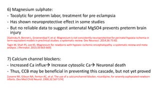6) Magnesium sulphate:
- Tocolytic for preterm labor, treatment for pre eclampsia
- Has shown neuroprotective effect in some studies
- But no reliable data to suggest antenatal MgSO4 prevents preterm brain
injury
[Galinsky R, Bennet L, Groenendaal F, et al. Magnesium is not consistently neuroprotective for perinatal hypoxia-ischemia in
term-equivalent models in preclinical studies: a systematic review. Dev Neurosci. 2014;36:73-82.
Tagin M, Shah PS, Lee KS. Magnesium for newborns with hypoxic–ischemic encephalopathy: a systematic review and meta-
analysis. J Perinatol. 2013;33:663-669]
7) Calcium channel blockers:
- Increased Ca influx Increase cytosolic Ca Neuronal death
- Thus, CCB may be beneficial in preventing this cascade, but not yet proved
[Levene MI, Gibson NA, Fenton AC, et al. The use of a calciumchannel blocker, nicardipine, for severely asphyxiated newborn
infants. Dev Med Child Neurol. 1990;32:567-574]
 