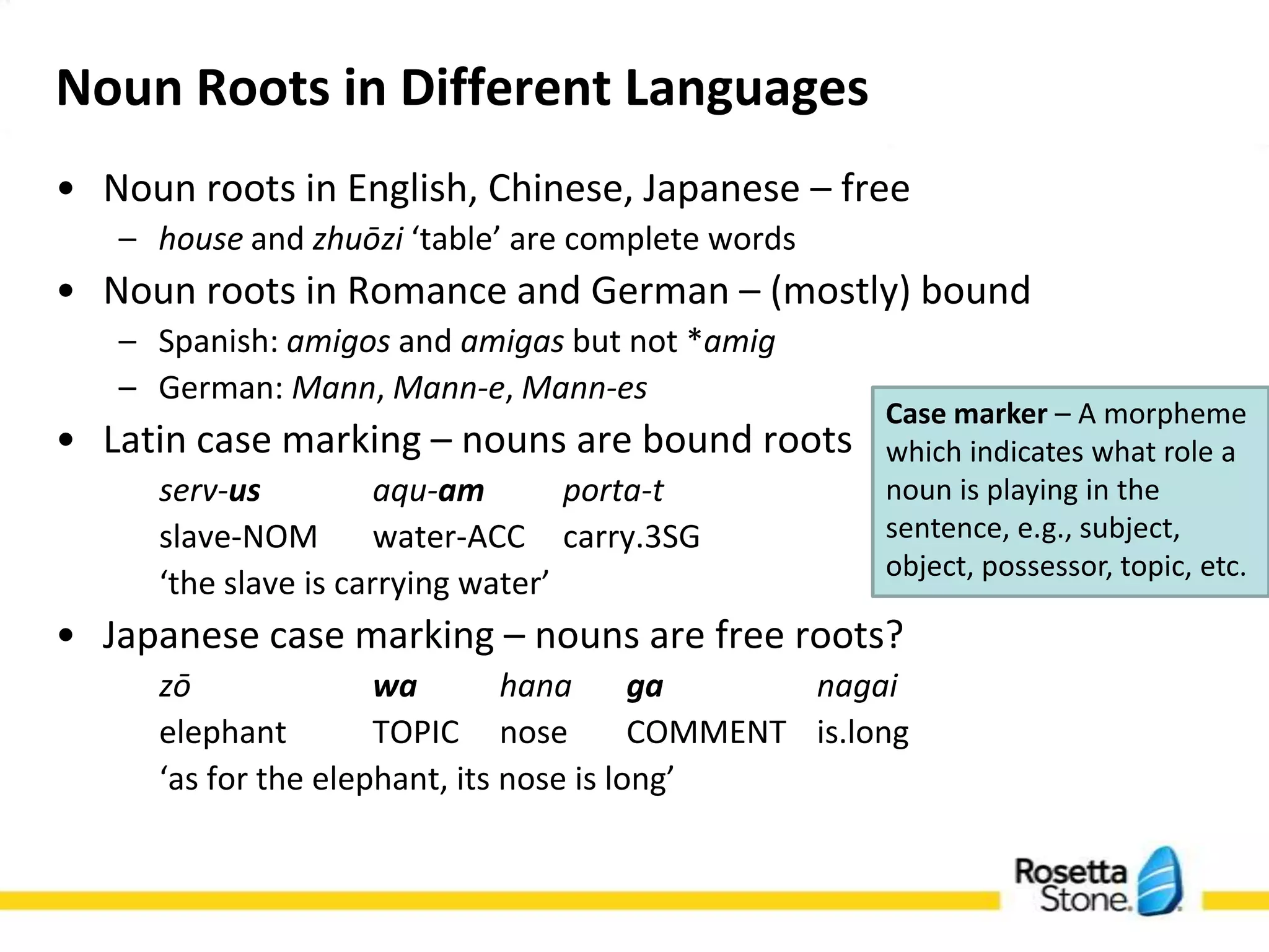 Noun Roots in Different Languages
• Noun roots in English, Chinese, Japanese – free
   – house and zhuōzi ‘table’ are complete words
• Noun roots in Romance and German – (mostly) bound
   – Spanish: amigos and amigas but not *amig
   – German: Mann, Mann-e, Mann-es                   Case marker – A morpheme
• Latin case marking – nouns are bound roots         which indicates what role a
                                                     noun is playing in the
      serv-us          aqu-am       porta-t
                                                     sentence, e.g., subject,
      slave-NOM        water-ACC carry.3SG           object, possessor, topic, etc.
      ‘the slave is carrying water’
• Japanese case marking – nouns are free roots?
      zō             wa        hana      ga      nagai
      elephant        TOPIC nose          COMMENT is.long
      ‘as for the elephant, its nose is long’
 