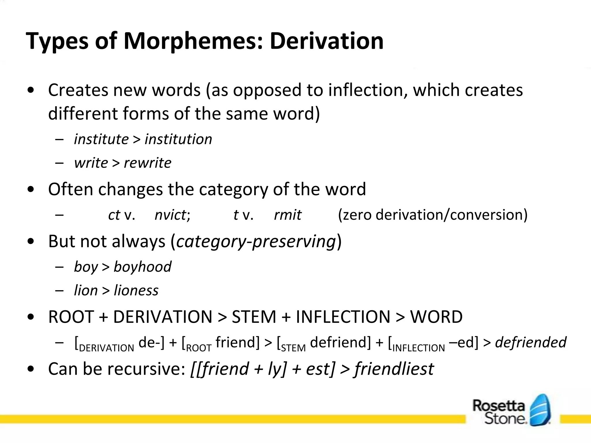 Types of Morphemes: Derivation
• Creates new words (as opposed to inflection, which creates
  different forms of the same word)
   – institute > institution
   – write > rewrite
• Often changes the category of the word
   –         ct v.    nvict;         t v.    rmit(zero derivation/conversion)
• But not always (category-preserving)
   – boy > boyhood
   – lion > lioness
• ROOT + DERIVATION > STEM + INFLECTION > WORD
   – [DERIVATION de-] + [ROOT friend] > [STEM defriend] + [INFLECTION –ed] > defriended
• Can be recursive: [[friend + ly] + est] > friendliest
 