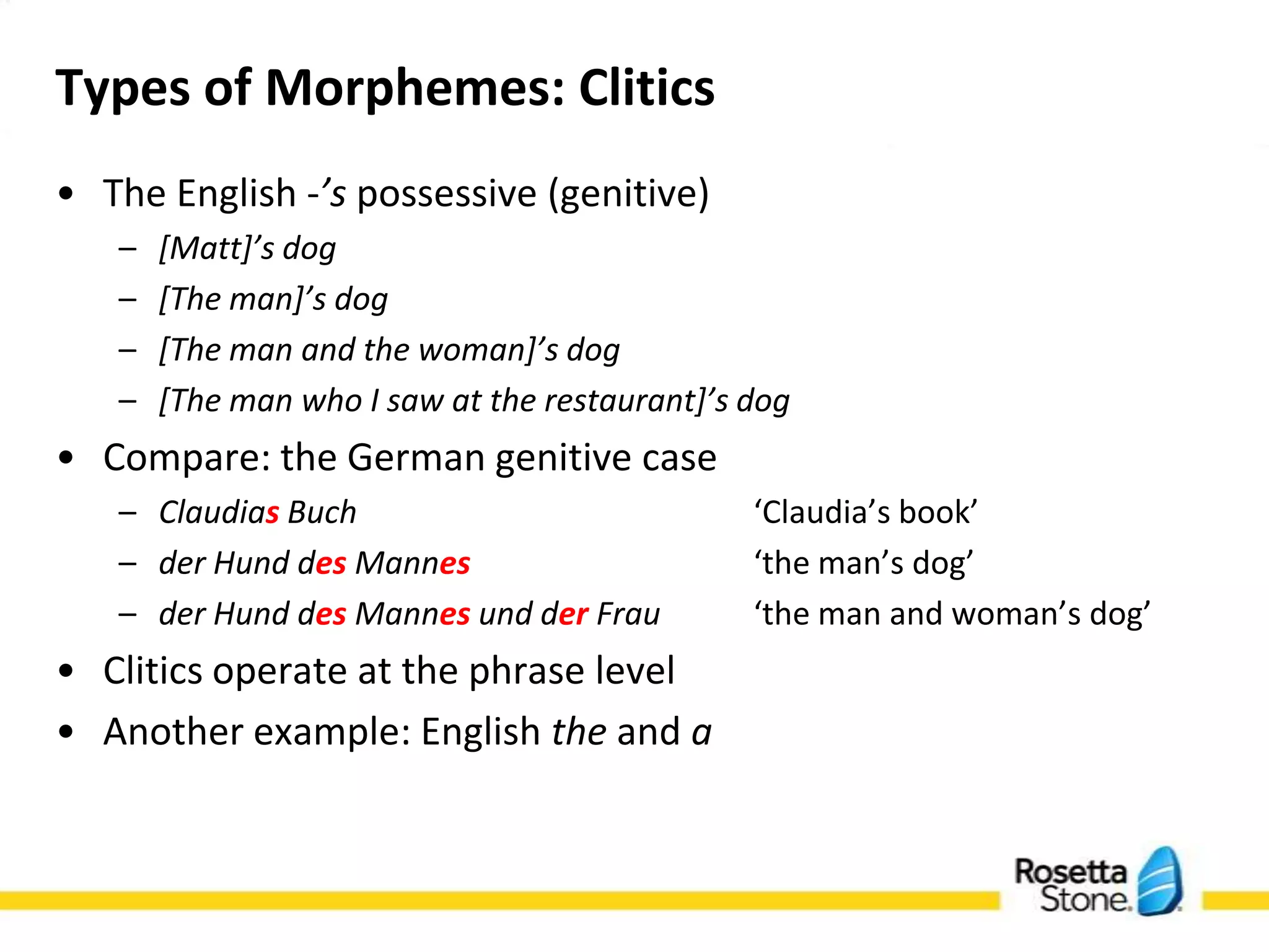 Types of Morphemes: Clitics
• The English -’s possessive (genitive)
   –   [Matt]’s dog
   –   [The man]’s dog
   –   [The man and the woman]’s dog
   –   [The man who I saw at the restaurant]’s dog
• Compare: the German genitive case
   – Claudias Buch                   ‘Claudia’s book’
   – der Hund des Mannes             ‘the man’s dog’
   – der Hund des Mannes und der Frau ‘the man and
     woman’s dog’
• Clitics operate at the phrase level
• Another example: English the and a
 