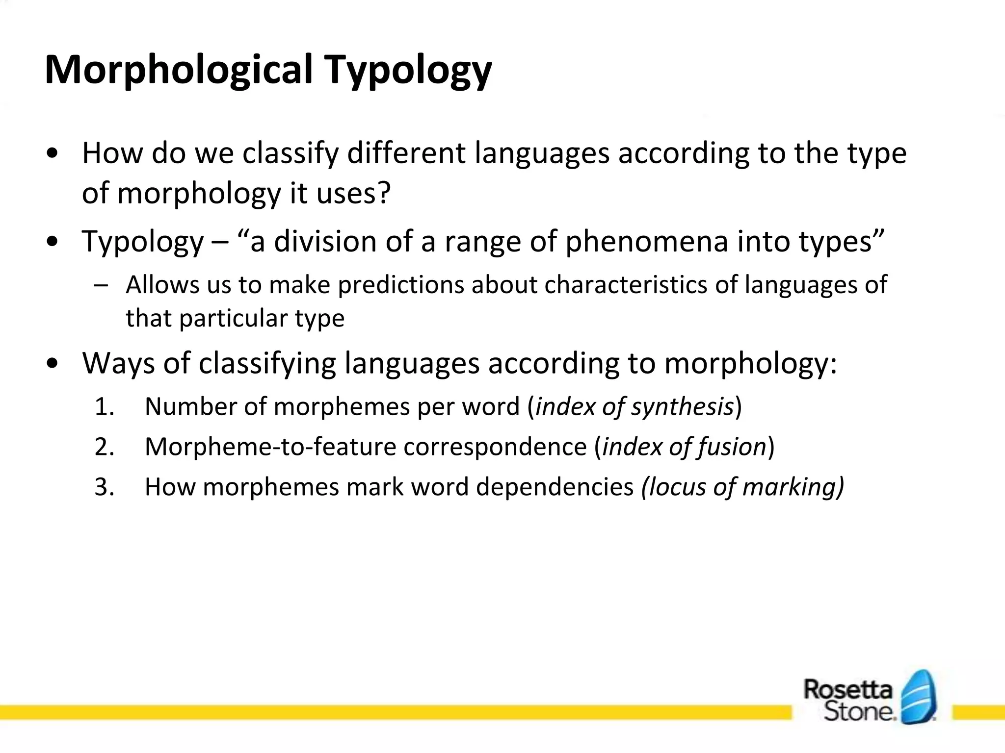 Morphological Typology
• How do we classify different languages according to
  the type of morphology it uses?
• Typology – “a division of a range of phenomena into
  types”
   – Allows us to make predictions about characteristics of
     languages of that particular type
• Ways of classifying languages according to
  morphology:
   1. Number of morphemes per word (index of synthesis)
   2. Morpheme-to-feature correspondence (index of fusion)
   3. How morphemes mark word dependencies (locus of
      marking)
 