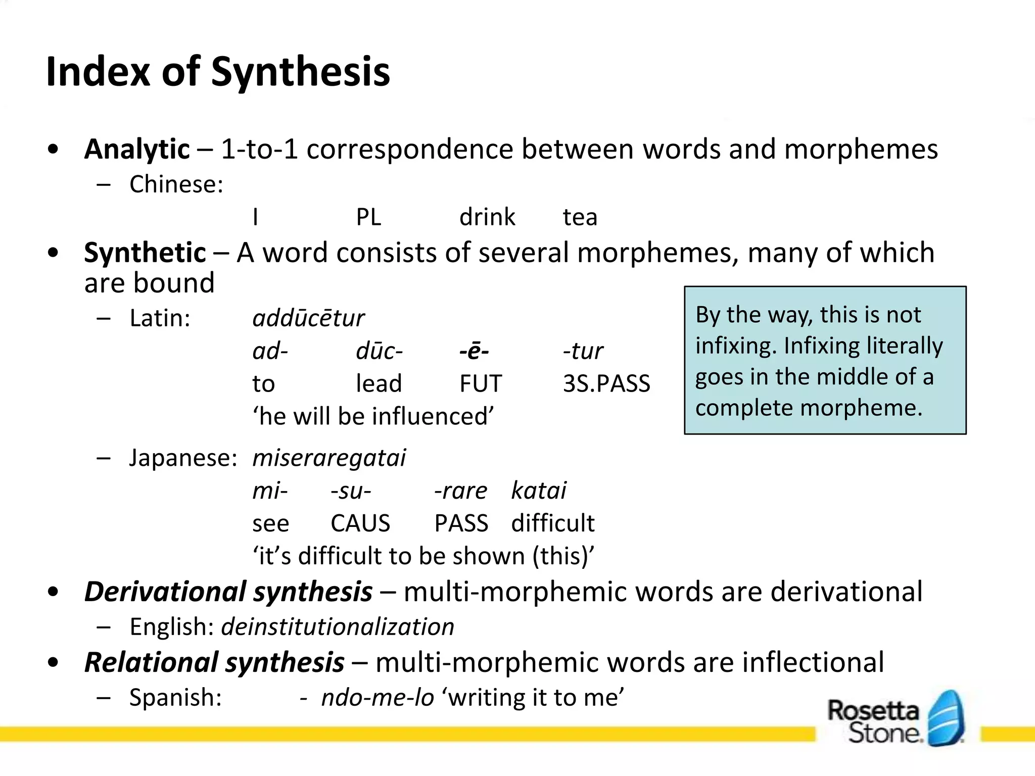 Index of Synthesis
• Analytic – 1-to-1 correspondence between words and morphemes
    – Chinese:
                   I         PL         drink    tea
• Synthetic – A word consists of several morphemes, many of which are
  bound
    – Latin:       addūcētur                             By the way, this is not
                   ad-        dūc-     -ē-     -tur      infixing. Infixing literally
                   to         lead      FUT      3S.PASS   goes in the middle of a
                   ‘he will be influenced’                 complete morpheme.
    – Japanese: miseraregatai
                mi-       -su-       -rare katai
                see       CAUS       PASS difficult
                ‘it’s difficult to be shown (this)’
• Derivational synthesis – multi-morphemic words are derivational
    – English: deinstitutionalization
• Relational synthesis – multi-morphemic words are inflectional
    – Spanish:         - ndo-me-lo ‘writing it to me’
 