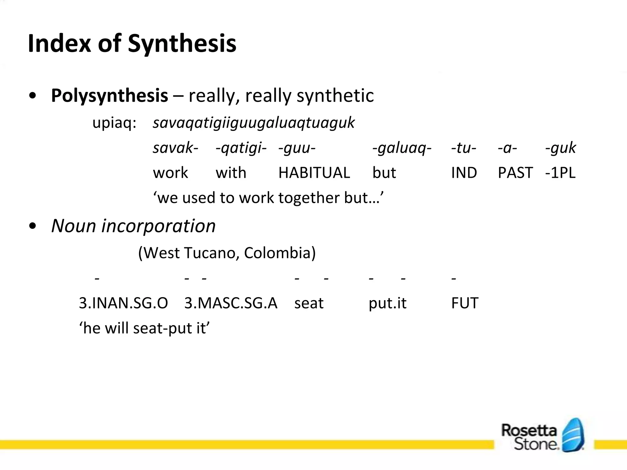 Index of Synthesis
• Polysynthesis – really, really synthetic
     savaqatigiiguugaluaqtuaguk upiaq)
     savak- -qatigi- -guu-     -galuaq--tu- -a- -guk
     work with       HABITUALbut       IND PAST -1PL
     ‘we used to work together but…’
• Noun incorporation
               (West Tucano, Colombia)
        -         - -        - - -      -    -
     3.INAN.SG.O             3.MASC.SG.A     seat   put.it
     FUT
     ‘he will seat-put it’
 