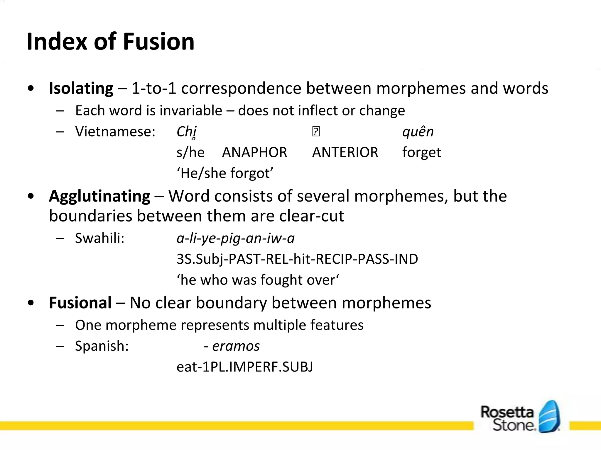 Index of Fusion
• Isolating – 1-to-1 correspondence between morphemes and words
   – Each word is invariable – does not inflect or change
   – Vietnamese: Chi̥                    ᵭ             quên
                    s/he ANAPHOR ANTERIOR forget
                    ‘He/she forgot’
• Agglutinating – Word consists of several morphemes, but the
  boundaries between them are clear-cut
   – Swahili:       a-li-ye-pig-an-iw-a
                    3S.Subj-PAST-REL-hit-RECIP-PASS-IND
                    ‘he who was fought over‘
• Fusional – No clear boundary between morphemes
   – One morpheme represents multiple features
   – Spanish:        - eramos
                eat-1PL.IMPERF.SUBJ
 