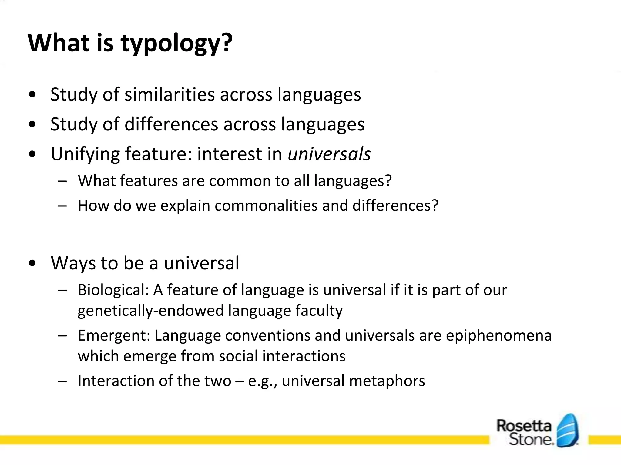 What is typology?
• Study of similarities across languages
• Study of differences across languages
• Unifying feature: interest in universals
   – What features are common to all languages?
   – How do we explain commonalities and differences?

• Ways to be a universal
   – Biological: A feature of language is universal if it is part of
     our genetically-endowed language faculty
   – Emergent: Language conventions and universals are
     epiphenomena which emerge from social interactions
   – Interaction of the two – e.g., universal metaphors
 